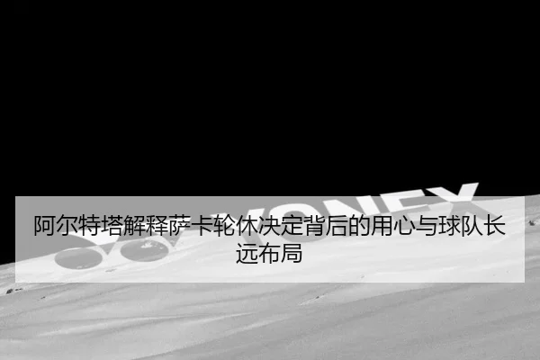 阿尔特塔解释萨卡轮休决定背后的用心与球队长远布局