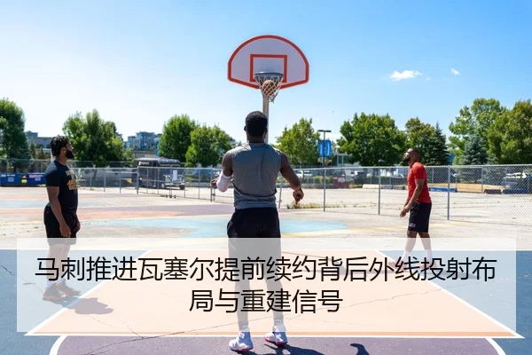 马刺推进瓦塞尔提前续约背后外线投射布局与重建信号