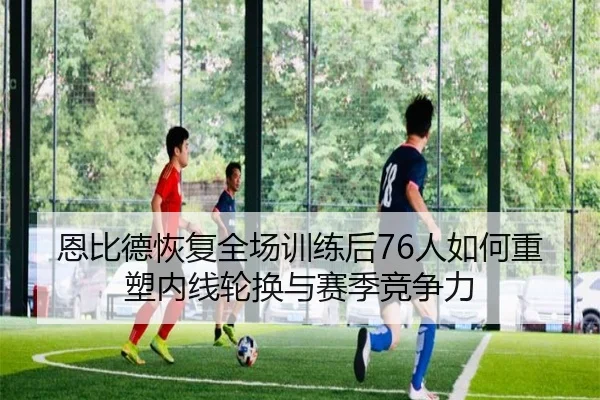 恩比德恢复全场训练后76人如何重塑内线轮换与赛季竞争力